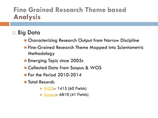  Big Data
 Characterizing Research Output from Narrow Discipline
 Fine-Grained Research Theme Mapped into Scientometric
Methodology
 Emerging Topic since 2005s
 Collected Data from Scopus & WOS
 For the Period 2010-2014
 Total Records
 WOS:- 1415 (60 Fields)
 Scopus:- 6810 (41 Fields)
Fine Grained Research Theme based
Analysis
 