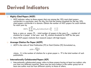 Derived Indicators
 Highly Cited Papers (HiCP)
 HiCP indicator refers to those papers that are among the 10% most cited papers
worldwide in a particular year. For this, first find the citation threshold for the top 10%
cited papers worldwide in a domain. Obtain the number of HiCP papers for each institute
for each year by
here, y: year, p: paper, TPy : total number of papers in the year, Cy,p : number of
citations for a paper in the year and Ɵy :citation threshold for HiCP for the year
 More HiCP papers indicate that research output with high impact.
 Average Citation Per Paper (ACPP)
 ACPP is the ratio of Total Publication (TP) to Total Citation (TC) formulated as,
where, Cn is the number of citations for a given paper n. TP is the total number of such
publications.
 Internationally Collaborated Papers (ICP)
 Internationally collaborated paper refers to those papers having at least two authors who
are from two different countries. There may be more authors in the author group but at
least one author must be from different country to those of others.
 