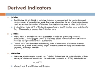 Derived Indicators
 H-index
 The H-index (Hirsch, 2005) is an index that aims to measure both the productivity and
citation impact of the published work. The index is based on the set of the scientist's most
cited papers and the number of citations that they have received in other publications.
 A scientist has index h if h of his/her Np papers have at least h citations each, and the other
(Np − h) papers have no more than h citations each.
 G-index
 The G-index is an index based on publication records for quantifying scientific
productivity. G-index (Egghe, 2006) is calculated based on the distribution of citations
received by a given researcher's publications:
 Given a set of articles ranked in decreasing order of the number of citations that they
received, the g-index is the (unique) largest number such that the top g articles received
(together) at least g2 citations
 HG-index
 HG-index is composite of H-index and G-index. To overcome the disadvantages of both
indices, HG-index was introduced. The HG-index (Alonso et al., 2010) is computed as:
 where, H and G are H-index and G-index.
 
