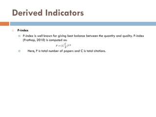 Derived Indicators
 P-index
 P-index is well known for giving best balance between the quantity and quality. P-index
(Prathap, 2010) is computed as:
 Here, P is total number of papers and C is total citations.
 