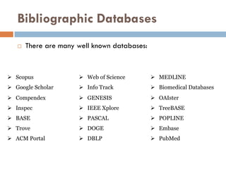 Bibliographic Databases
 There are many well known databases:
 Scopus  Web of Science  MEDLINE
 Google Scholar  Info Track  Biomedical Databases
 Compendex  GENESIS  OAIster
 Inspec
 BASE
 IEEE Xplore
 PASCAL
 TreeBASE
 POPLINE
 Trove  DOGE  Embase
 ACM Portal  DBLP  PubMed
 