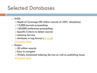 Selected Databases
 WOS
 Depth of Coverage (90 million records of 250+ disciplines)
 12,000 journals proceedings
 160,000 conference proceedings
 Specific Criteria to Select Journal
 Indexing Service
 Attributes in tag format (all tags)
 Sample Data
 Scopus
 50 million records
 Easy to navigate
 Widely Acclaimed Indexing Service as well as publishing house
 Sample data
 