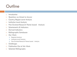 Outline
 Introduction
 Questions we Aimed to Answer
 Country/Region Level Analysis
 Institution Level Analysis
 Fine Grained Research Theme based Analysis
 Scientometric & Indicators
 Derived Indicators
 Bibliographic Databases
 Our Work
 Regional Analysis
 Institution Level Analysis
 Fine Grained Research Theme based Analysis
 Challenges
 Publication Out of this Work
 Selected Bibliography
 