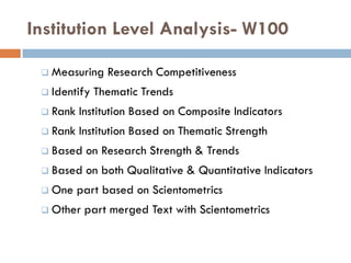Institution Level Analysis- W100
 Measuring Research Competitiveness
 Identify Thematic Trends
 Rank Institution Based on Composite Indicators
 Rank Institution Based on Thematic Strength
 Based on Research Strength & Trends
 Based on both Qualitative & Quantitative Indicators
 One part based on Scientometrics
 Other part merged Text with Scientometrics
 