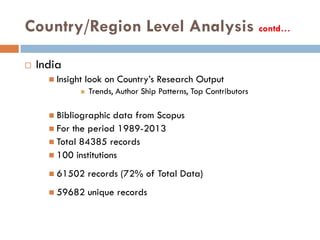 Country/Region Level Analysis contd…
 India
 Insight look on Country’s Research Output
 Trends, Author Ship Patterns, Top Contributors
 Bibliographic data from Scopus
 For the period 1989-2013
 Total 84385 records
 100 institutions
 61502 records (72% of Total Data)
 59682 unique records
 