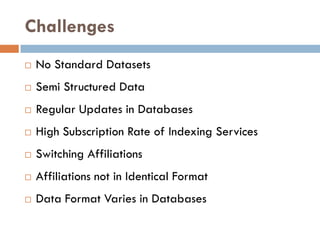 Challenges
 No Standard Datasets
 Semi Structured Data
 Regular Updates in Databases
 High Subscription Rate of Indexing Services
 Switching Affiliations
 Affiliations not in Identical Format
 Data Format Varies in Databases
 