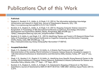 Publications Out of this Work
 Published:
 Singhal, K., Banshal, S. K., Uddin, A., & Singh, V. K. (2014). The information technology knowledge
infrastructure and research in South Asia. Journal of Scientometric Research, 3(3), 134.
http://www.jscires.org/text.asp?2014/3/3/134/153578
 Banshal, S. K., Singhal, K., Uddin, A., & Singh, V. K. (2014). Mapping Computer Science research in
Bangladesh. In Proceedings of 8th International Conference on Software, Knowledge, Information
Management and Applications (SKIMA), Dhaka, Bangladesh, IEEE XPLORE (pp. 1-
7)http://ieeexplore.ieee.org/xpls/abs_all.jsp?arnumber=7083526.
 Banshal, S. K, Uddin, A. and Singh, V. K. (2015), Identifying Themes and Trends in CS Research Output from
India, In Proceedings of International Conference on Cognitive Computing and Information Processing
(CCIP), Noida, India, IEEE XPLORE (pp. 1-6)
http://ieeexplore.ieee.org/stamp/stamp.jsp?tp=&arnumber=7100742.

 Accepted/Submitted:
 Singh, V. K., Banshal, S. K., Singhal, K. & Uddin, A., A Sciento-Text Framework for Fine-grained
Characterization of the Leading World Institutions in Computer Science Research, Accepted to appear in
15th International Conference on Scientometrics and Informetrics (ISSI), Istanbul, Turkey, 29th June-3rd July,
2015.
 Singh, V. K., Banshal, S. K., Singhal, K. & Uddin, A., Identifying Area Specific Strong Research Centers in the
Leading World Institutions in Computer Science Research, Submitted to Atlanta Conference On Science and
Innovation Policy, Atlanta, USA, 17th Sept. - 19th Sept., 2015.
 Banshal, S. K., Singhal, K., Uddin, A., & Singh, V. K, Scientometric Mapping of Research on ‘Big Data’,
Submitted to Journal of Scientometrics ISSN: 0138-9130 (Print) 1588-2861 (Online); Impact Factor (2013) :
2.274.
 