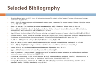 Selected Bibliography
 Geraci, M., & Degli Esposti, M. (2011). Where do Italian universities stand? An in-depth statistical analysis of national and international rankings.
Scientometrics, 87(3), 667-681.
 Hirsch, J. (2005). An index to quantify an individual's scientific research output. Proceedings of the National academy of Sciences of the United States of
America, 102, 16569-16572.
 Uddin, A., & Singh, V. K. (2014). Mapping the Computer Science Research in SAARC Countries. IETE Technical Review, 31, 287-296.
 Uddin, A. & Singh, V.K. (2015). A Quantity-Quality Composite Ranking of Indian Institutions in Computer Science Research. IETE Technical Review
(forthcoming) DOI: http://dx.doi.org/10.1080/02564602.2015.1010614
 Singhal K, Banshal SK, Uddin A, Singh VK. The information technology knowledge infrastructure and research in South Asia. J Sci Res 2014;3:134-42
 Banshal SK, Singhal K, Uddin A, Singh VK. & Sharmin MF. Mapping the Computer Science Research in Bangladesh. Proceedings of the 8 th International
Conference on Software, Knowledge, Information Management and Applications, Dhaka, Bangladesh, IEEE Xplore; Dec, 2014
 Liu, N. & Liu, L. (2005). University rankings in China. Higher Education in Europe, 30, 217-227.
 Ma, R., Ni, C. & Qiu, J. (2008). Scientific research competitiveness of world universities in computer science. Scientometrics, 76, 245-260.
 Uddin, A. & Singh, V.K. (2014) Measuring research output and collaboration in South Asian countries. Current Science 107, 1.
 Prathap, G. (2010). The 100 most prolific economists using the p-index. Scientometrics, 84(1), 167-172.
 Egghe, L. (2006). An improvement of the h-index: The g-index. ISSI newsletter, 2(1), 8-9.
 Alonso, S., Cabrerizo, F. J., Herrera-Viedma, E. and Herrera, F. (2010). hg-index: A new index to characterize the scientific output of researchers
based on the h-and g-indices. Scientometrics, 82(2), 391-400.
 Karpagam, R., Gopalakrishnan, S., Babu, B.R. and Natarajan, M. (2012). Scientometric Analysis of Stem cell Research: A comparative study of
India and other countries. Collnet Journal of Scientometrics and Information Management, 6(2), 229-252.
 Karpagam, R., Gopalakrishnan, S., Natarajan, M., and Babu, B.R. (2011). Mapping of nanoscience and nanotechnology research in India: a
scientometric analysis, 1990–2009. Scientometrics, 89(2), 501-522.
 