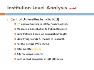 Institution Level Analysis contd…
 Central Universities in India (CU)
 39 Central Universities (http://mhrd.gov.in/)
 Measuring Contribution to Indian Research
 Rank Institute based on Research Strengths
 Identifying Trends & Themes in Research
 For the period 1990-2014
 Total 64302 records
 63776 unique records
 Each record comprises of 60 attributes
 