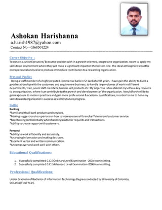 Ashokan Harishanna
a.harish1987@yahoo.com
Contact No - 0568501224
---------------------------------------------------------------------------------------------------------------------------------------
Career Objective :
To obtaina JuniorExecutive/Executivepositionwithinagrowthoriented,progressive organization.Iwantto applymy
skillstoan environmentwheretheywill make asignificantimpactonthe bottomline.The ideal atmosphere wouldbe
entrepeneurialand seekstoproduce immediate contributiontoarewardingorganization.
Personal Profile:
Beinga staff memberof a highlyreputedcommercial bankin Sri Lankafor 08 years,I have gainthe abilitytobuilda
goodrelationshipwiththe customersandacquire new business,to handle large volumesof workindifferent
departments, trainjuniorstaff members,tocrosssell productsetc.My objective istoestablishmyself asakeyresource
to an organization,where Icancontribute tothe growth and developmentof the organization.Iwould furtherlike to
gainexposure tomodernpracticesandgain more professional &academicqualifications,inorderforme to hone my
skillstowardsorganization’ssuccessaswell myfuture progress.
Skills:
Banking
*Familiarwithall bankproductsand services.
*Making suggestionstosuperiors onhowtoincrease overall branchefficiencyandcustomerservice.
*Maintainingconfidentialitywhenhandlingcustomerrequestsandtransactions.
*Abilitytocreate rapportwithcustomers.
Personal
*Abilitytoworkefficiently andaccurately.
*Analyzinginformationandmakingdecisions.
*Excellentverbal andwrittencommunication.
*A teamplayerand workwell withothers.
Educational Qualifications:
1. Sucessfullycompleted G.C.EOrdinaryLevelExamination - 2003 inone sitting.
2. Sucessfullycompleted G.C.EAdvancedLevel Examination-2006in one sitting.
Professional Qualifications:
Under Graduate of Bachelorof InformationTechnology Degreeconductedby Universityof Colombo,
Sri Lanka(Final Year).
 