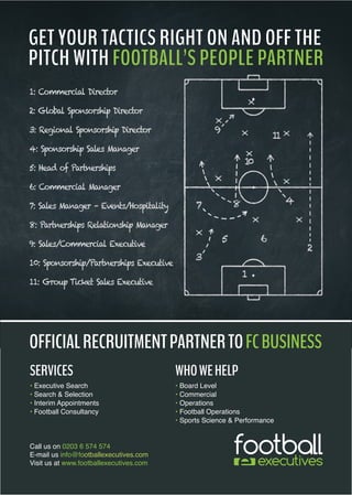 1: Commercial Director
2: Global Sponsorship Director
3: Regional Sponsorship Director
4: Sponsorship Sales Manager
5: Head of Partnerships
6: Commercial Manager
7: Sales Manager – Events/Hospitality
8: Partnerships Relationship Manager
9: Sales/Commercial Executive
10: Sponsorship/Partnerships Executive
11: Group Ticket Sales Executive
SERVICES
• Executive Search
• Search & Selection
• Interim Appointments
• Football Consultancy
GET YOUR TACTICS RIGHT ON AND OFF THE
PITCH WITH FOOTBALL’S PEOPLE PARTNER
Call us on 0203 6 574 574
E-mail us info@footballexecutives.com
Visit us at www.footballexecutives.com
WHOWEHELP
• Board Level
• Commercial
• Operations
• Football Operations
• Sports Science & Performance
OFFICIALRECRUITMENTPARTNERTOFCBUSINESS
 