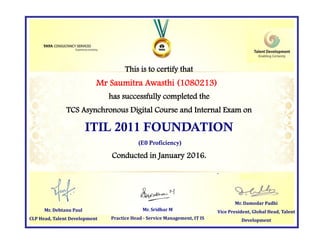 This is to certify that
has successfully completed the
TCS Asynchronous Digital Course and Internal Exam on
ITIL 2011 FOUNDATION
(E0 Proficiency)
Conducted in January 2016.
Mr. Damodar Padhi
Vice President, Global Head, Talent
Development
Mr. Sridhar M
Practice Head - Service Management, IT IS
Mr Saumitra Awasthi (1080213)
Mr. Debtanu Paul
CLP Head, Talent Development
 