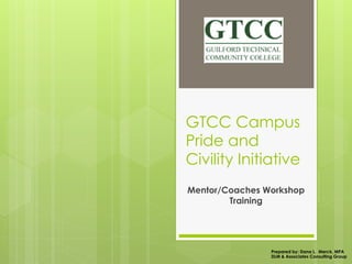 GTCC Campus
Pride and
Civility Initiative
Mentor/Coaches Workshop
Training
Prepared by: Dana L. Merck, MPA
DLM & Associates Consulting Group
 