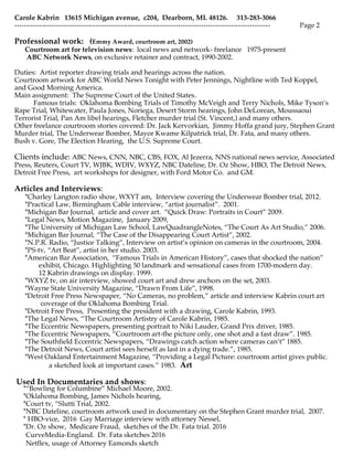 ?
Carole Kabrin 13615 Michigan avenue, c204, Dearborn, MI. 48126. 313-283-3066
--------------------------------------------------------------------------------------------------------------- Page 2
Professional work: (Emmy Award, courtroom art, 2002)
Courtroom art for television news: local news and network- freelance 1975-present
ABC Network News, on exclusive retainer and contract, 1990-2002.
Duties: Artist reporter drawing trials and hearings across the nation.
Courtroom artwork for ABC World News Tonight with Peter Jennings, Nightline with Ted Koppel,
and Good Morning America.
Main assignment: The Supreme Court of the United States.
Famous trials: Oklahoma Bombing Trials of Timothy McVeigh and Terry Nichols, Mike Tysons
Rape Trial, Whitewater, Paula Jones, Noriega, Desert Storm hearings, John DeLorean, Moussaoui
Terrorist Trial, Pan Am libel hearings, Fletcher murder trial (St. Vincent,) and many others.
Other freelance courtroom stories covered: Dr. Jack Kervorkian, Jimmy Hoffa grand jury, Stephen Grant
Murder trial, The Underwear Bomber, Mayor Kwame Kilpatrick trial, Dr. Fata, and many others.
Bush v. Gore, The Election Hearing, the U.S. Supreme Court.
Clients include: ABC News, CNN, NBC, CBS, FOX, Al Jezerra, NNS national news service, Associated
Press, Reuters, Court TV, WJBK, WDIV, WXYZ, NBC Dateline, Dr. Oz Show, HBO, The Detroit News,
Detroit Free Press, art workshops for designer, with Ford Motor Co. and GM.
Articles and Interviews:
*Charley Langton radio show, WXYT am, Interview covering the Underwear Bomber trial, 2012.
*Practical Law, Birmingham Cable interview, artist journalist. 2001.
*Michigan Bar Journal, article and cover art. Quick Draw: Portraits in Court 2009.
*Legal News, Motion Magazine, January 2009,
*The University of Michigan Law School, LawQuadrangleNotes, The Court As Art Studio, 2006.
*Michigan Bar Journal, The Case of the Disappearing Court Artist, 2002.
*N.P.R. Radio, Justice Talking, Interview on artists opinion on cameras in the courtroom, 2004.
*PS-tv, Art Beat, artist in her studio. 2003.
*American Bar Association, Famous Trials in American History, cases that shocked the nation
exhibit, Chicago. Highlighting 50 landmark and sensational cases from 1700-modern day.
12 Kabrin drawings on display. 1999.
*WXYZ tv, on air interview, showed court art and drew anchors on the set, 2003.
*Wayne State University Magazine, Drawn From Life, 1998.
*Detroit Free Press Newspaper, No Cameras, no problem, article and interview Kabrin court art
coverage of the Oklahoma Bombing Trial.
*Detroit Free Press, Presenting the president with a drawing, Carole Kabrin, 1993.
*The Legal News, The Courtroom Artistry of Carole Kabrin, 1985.
*The Eccentric Newspapers, presenting portrait to Niki Lauder, Grand Prix driver, 1985.
*The Eccentric Newspapers, Courtroom art-the picture only, one shot and a fast draw. 1985.
*The Southfield Eccentric Newspapers, Drawings catch action where cameras cant 1885.
*The Detroit News, Court artist sees herself as last in a dying trade., 1985.
*West Oakland Entertainment Magazine, Providing a Legal Picture: courtroom artist gives public.
a sketched look at important cases. 1983. Art
Used In Documentaries and shows:
*Bowling for Columbine Michael Moore, 2002.
*Oklahoma Bombing, James Nichols hearing,
*Court tv, Slutti Trial, 2002.
*NBC Dateline, courtroom artwork used in documentary on the Stephen Grant murder trial, 2007.
* HBO-vice, 2016 Gay Marriage interview with attorney Nessel,
*Dr. Oz show, Medicare Fraud, sketches of the Dr. Fata trial. 2016
CurveMedia-England. Dr. Fata sketches 2016
Netflex, usage of Attorney Eamonds sketch
 