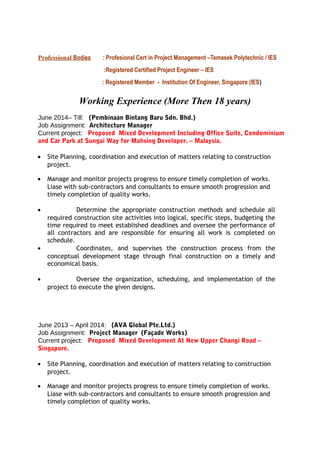 Professional Bodies : Profesional Cert in Project Management –Temasek Polytechnic / IES
:Registered Certified Project Engineer – IES
: Registered Member - Institution Of Engineer, Singapore (IES)
Working Experience (More Then 18 years)
June 2014– Till: (Pembinaan Bintang Baru Sdn. Bhd.)
Job Assignment: Architecture Manager
Current project: Proposed Mixed Development Including Office Suite, Condominium
and Car Park at Sungai Way for Mahsing Developer. – Malaysia.
• Site Planning, coordination and execution of matters relating to construction
project.
• Manage and monitor projects progress to ensure timely completion of works.
Liase with sub-contractors and consultants to ensure smooth progression and
timely completion of quality works.
• Determine the appropriate construction methods and schedule all
required construction site activities into logical, specific steps, budgeting the
time required to meet established deadlines and oversee the performance of
all contractors and are responsible for ensuring all work is completed on
schedule.
• Coordinates, and supervises the construction process from the
conceptual development stage through final construction on a timely and
economical basis.
• Oversee the organization, scheduling, and implementation of the
project to execute the given designs.
June 2013 – April 2014: (AVA Global Pte.Ltd.)
Job Assignment: Project Manager (Façade Works)
Current project: Proposed Mixed Development At New Upper Changi Road –
Singapore.
• Site Planning, coordination and execution of matters relating to construction
project.
• Manage and monitor projects progress to ensure timely completion of works.
Liase with sub-contractors and consultants to ensure smooth progression and
timely completion of quality works.
 