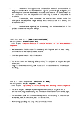 • Determine the appropriate construction methods and schedule all
required construction site activities into logical, specific steps, budgeting the
time required to meet established deadlines and oversee the performance of
all contractors and are responsible for ensuring all work is completed on
schedule.
• Coordinates, and supervises the construction process from the
conceptual development stage through final construction on a timely and
economical basis.
• Oversee the organization, scheduling, and implementation of the
project to execute the given designs.
Feb 2012 – June 2013: (QXY Resourcess Pte.Ltd.)
Job Assignment: Site Manager (C&S)
Current project: Proposed Erection of 2 Linked Block At Tan Tock Seng Hospital –
Singapore.
• Responsible for overall construction site by ensuring that work is done safely,
on time and to the right quality standards.
• Oversee operation on a day to day basis.
• To attend client site meetings and up-dating site progress to Project Manager
and client.
• Organise and chair meeting with own subcon and attend to site coordination
meeting.
April 2011 – Jan 2012 (Tycoon Construction Pte. Ltd.)
Job Assignment: Project Engineer (C&S)
Current project: Up-grading of existing Jurong West Primary School -Singapore
• To assist Project Manager in planning and monitoring of projects and to
ensure work progress smoothly and completed within time frame and budget.
• To coordinate with site team on the requisition and ordering of construction
materials,plant,machineries,tools and accessories.
• Monitoring,updating and keep track of work schedule.
 