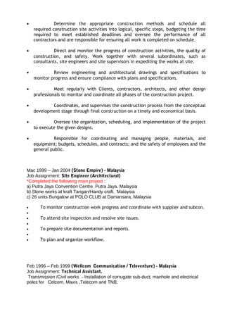 • Determine the appropriate construction methods and schedule all
required construction site activities into logical, specific steps, budgeting the time
required to meet established deadlines and oversee the performance of all
contractors and are responsible for ensuring all work is completed on schedule.
• Direct and monitor the progress of construction activities, the quality of
construction, and safety. Work together with several subordinates, such as
consultants, site engineers and site supervisors in expediting the works at site.
• Review engineering and architectural drawings and specifications to
monitor progress and ensure compliance with plans and specifications.
• Meet regularly with Clients, contractors, architects, and other design
professionals to monitor and coordinate all phases of the construction project.
• Coordinates, and supervises the construction process from the conceptual
development stage through final construction on a timely and economical basis.
• Oversee the organization, scheduling, and implementation of the project
to execute the given designs.
• Responsible for coordinating and managing people, materials, and
equipment; budgets, schedules, and contracts; and the safety of employees and the
general public.
Mac 1999 – Jan 2004 (Stone Empire) - Malaysia
Job Assignment: Site Engineer (Architectural)
*Completed the following main project :
a) Putra Jaya Convention Centre. Putra Jaya. Malaysia
b) Stone works at kraft Tangan/Handy craft. Malaysia
c) 26 units Bungalow at POLO CLUB at Damansara, Malaysia
• To monitor construction work progress and coordinate with supplier and subcon.
•
• To attend site inspection and resolve site issues.
•
• To prepare site documentation and reports.
•
• To plan and organize workflow.
Feb 1996 – Feb 1999 (Wellcom Communication / Televenture) - Malaysia
Job Assignment: Technical Assistant.
Transmission /Civil works - Installation of corrugate sub-duct, manhole and electrical
poles for Celcom, Maxis ,Telecom and TNB.
 