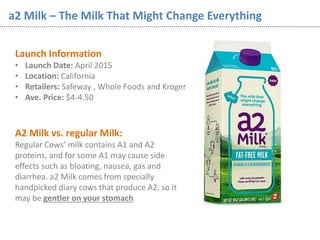 a2 Milk – The Milk That Might Change Everything
Launch Information
• Launch Date: April 2015
• Location: California
• Retailers: Safeway , Whole Foods and Kroger
• Ave. Price: $4-4.50
A2 Milk vs. regular Milk:
Regular Cows’ milk contains A1 and A2
proteins, and for some A1 may cause side
effects such as bloating, nausea, gas and
diarrhea. a2 Milk comes from specially
handpicked diary cows that produce A2, so it
may be gentler on your stomach
 