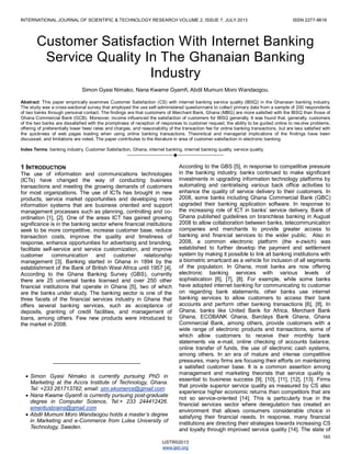 INTERNATIONAL JOURNAL OF SCIENTIFIC & TECHNOLOGY RESEARCH VOLUME 2, ISSUE 7, JULY 2013 ISSN 2277-8616
165
IJSTR©2013
www.ijstr.org
Customer Satisfaction With Internet Banking
Service Quality In The Ghanaian Banking
Industry
Simon Gyasi Nimako, Nana Kwame Gyamfi, Abdil Mumuni Moro Wandaogou.
Abstract: This paper empirically examines Customer Satisfaction (CS) with internet banking service quality (IBSQ) in the Ghanaian banking industry.
The study was a cross-sectional survey that employed the use self-administered questionnaire to collect primary data from a sample of 200 respondents
of two banks through personal contact. The findings are that customers of Merchant Bank, Ghana (MBG) are more satisfied with the IBSQ than those of
Ghana Commercial Bank (GCB). Moreover, income influenced the satisfaction of customers for IBSQ generally. It was found that, generally, customers
of the two banks are dissatisfied with the promptness of reception of responses to customer request, the ability to be guided online to resolve problems,
offering of preferentially lower fees/ rates and charges, and reasonability of the transaction fee for online banking transactions, but are less satisfied with
the quickness of web pages loading when using online banking transactions. Theoretical and managerial implications of the findings have been
discussed, and limitations are noted. The paper contributes to the literature in area of customer satisfaction in electronic banking.
Index Terms: banking industry, Customer Satisfaction, Ghana, internet banking, internet banking quality, service quality,
————————————————————
1 INTRODUCTION
The use of information and communications technologies
(ICTs) have changed the way of conducting business
transactions and meeting the growing demands of customers
for most organizations. The use of ICTs has brought in new
products, service market opportunities and developing more
information systems that are business oriented and support
management processes such as planning, controlling and co-
ordination [1], [2]. One of the areas ICT has gained growing
significance is in the banking sector where financial institutions
seek to be more competitive, increase customer base, reduce
transaction costs, improve the quality and timeliness of
response, enhance opportunities for advertising and branding,
facilitate self-service and service customization, and improve
customer communication and customer relationship
management [3]. Banking started in Ghana in 1894 by the
establishment of the Bank of British West Africa until 1957 [4].
According to the Ghana Banking Survey (GBS), currently
there are 25 universal banks licensed and over 250 other
financial institutions that operate in Ghana [5], two of which
are the banks under study. The banking sector is one of the
three facets of the financial services industry in Ghana that
offers several banking services, such as acceptance of
deposits, granting of credit facilities, and management of
loans, among others. Few new products were introduced to
the market in 2008.
According to the GBS [5], in response to competitive pressure
in the banking industry, banks continued to make significant
investments in upgrading information technology platforms by
automating and centralising various back office activities to
enhance the quality of service delivery to their customers. In
2008, some banks including Ghana Commercial Bank (GBC)
upgraded their banking application software. In response to
the increasing role of ICT in banks‘ service delivery, Bank of
Ghana published guidelines on branchless banking in August
2008 to allow collaboration between banks, telecommunication
companies and merchants to provide greater access to
banking and financial services to the wider public. Also in
2008, a common electronic platform (the e-zwich) was
established to further develop the payment and settlement
system by making it possible to link all banking institutions with
a biometric smartcard as a vehicle for inclusion of all segments
of the population. In Ghana, most banks are now offering
electronic banking services with various levels of
sophistication [6], [7], [8]. For example, while some banks
have adopted internet banking for communicating to customer
on regarding bank statements, other banks use internet
banking services to allow customers to access their bank
accounts and perform other banking transactions [6], [8]. In
Ghana, banks like United Bank for Africa, Merchant Bank
Ghana, ECOBANK Ghana, Barclays Bank Ghana, Ghana
Commercial Bank, among others, provide customers with a
wide range of electronic products and transactions, some of
which allow customers to receive their monthly bank
statements via e-mail, online checking of accounts balance,
online transfer of funds, the use of electronic cash systems,
among others. In an era of mature and intense competitive
pressures, many firms are focusing their efforts on maintaining
a satisfied customer base. It is a common assertion among
management and marketing theorists that service quality is
essential to business success [9], [10], [11], [12], [13]. Firms
that provide superior service quality as measured by CS also
experience higher economic returns than competitors that are
not so service-oriented [14]. This is particularly true in the
financial services sector where deregulation has created an
environment that allows consumers considerable choice in
satisfying their financial needs. In response, many financial
institutions are directing their strategies towards increasing CS
and loyalty through improved service quality [14]. The state of
————————————————
 Simon Gyasi Nimako is currently pursuing PhD in
Marketing at the Accra Institute of Technology, Ghana.
Tel: +233 261713782; email: sim.ekomerce@gmail.com
 Nana Kwame Gyamfi is currently pursuing post-graduate
degree in Computer Science, Tel:+ 233 244412426.
emeritusbrains@gmail.com
 Abdil Mumuni Moro Wandaogou holds a master’s degree
in Marketing and e-Commerce from Lulea University of
Technology, Sweden.
 