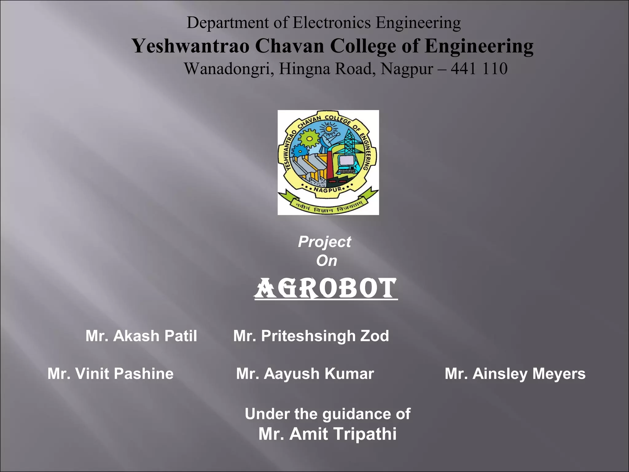 Department of Electronics Engineering
Yeshwantrao Chavan College of Engineering
Wanadongri, Hingna Road, Nagpur – 441 110
Project
On
AGROBOT
Mr. Akash Patil Mr. Priteshsingh Zod
Mr. Vinit Pashine Mr. Aayush Kumar Mr. Ainsley Meyers
Under the guidance of
Mr. Amit Tripathi
 