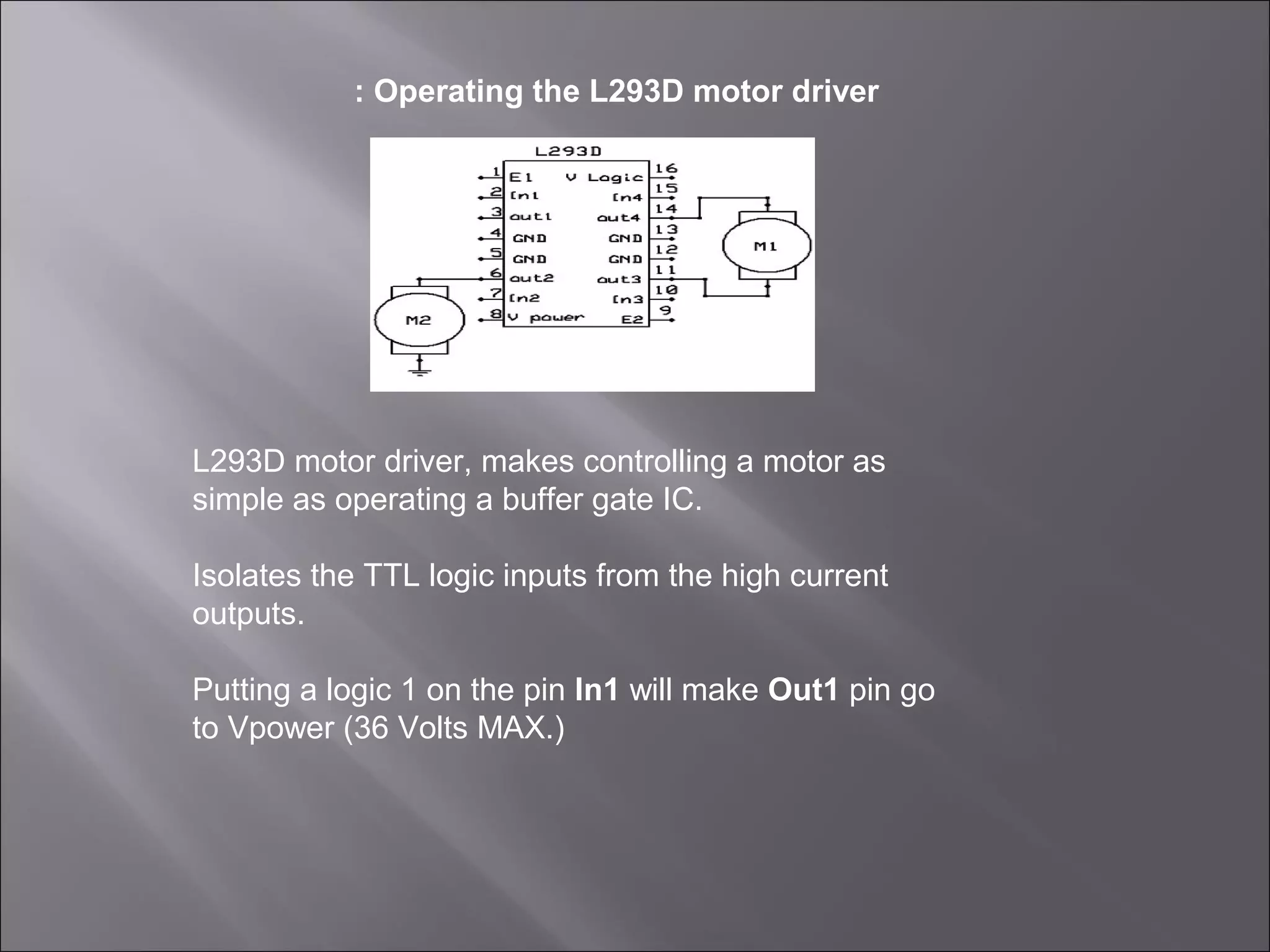 : Operating the L293D motor driver
L293D motor driver, makes controlling a motor as
simple as operating a buffer gate IC.
Isolates the TTL logic inputs from the high current
outputs.
Putting a logic 1 on the pin In1 will make Out1 pin go
to Vpower (36 Volts MAX.)
 