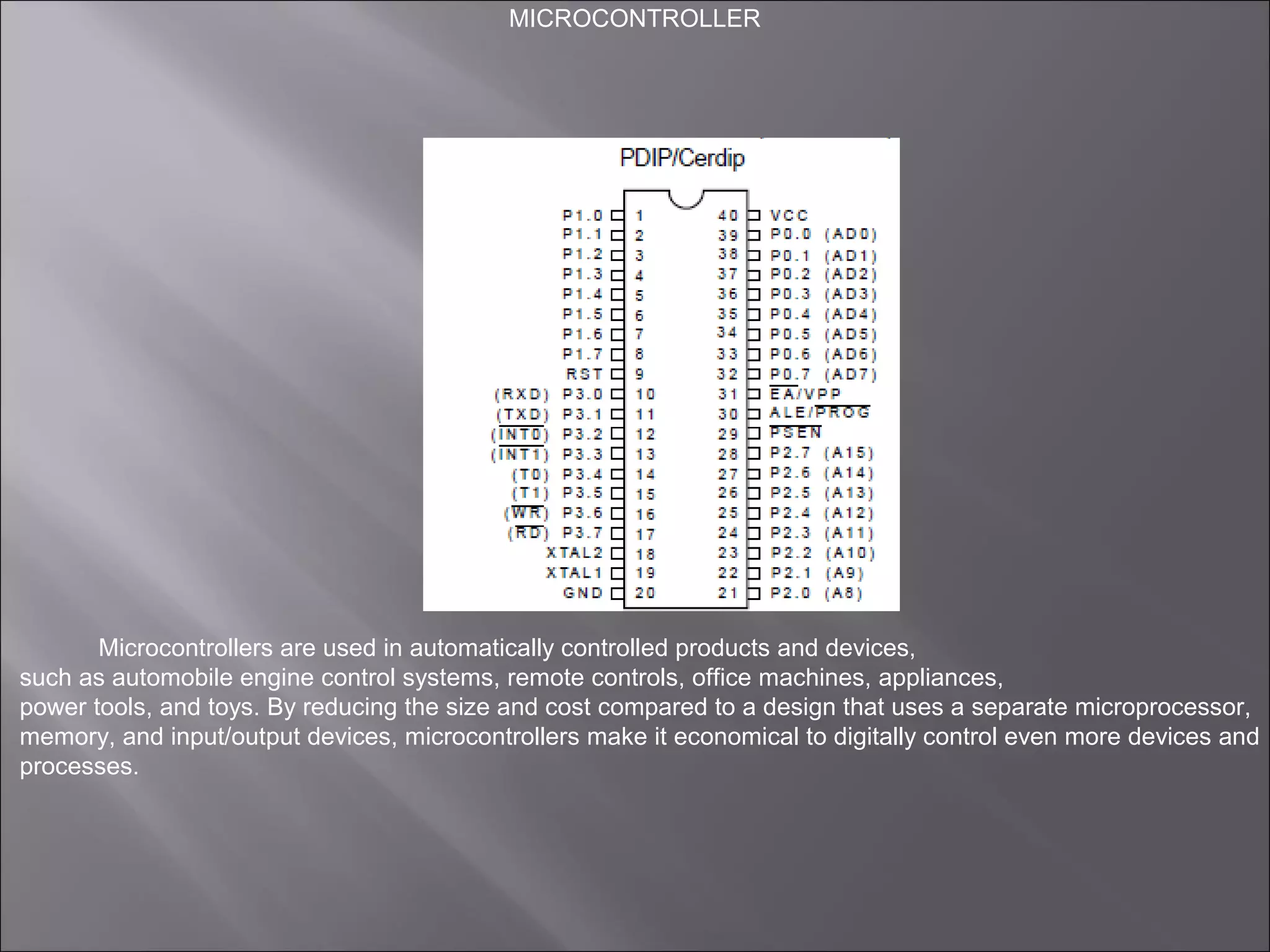 MICROCONTROLLER
Microcontrollers are used in automatically controlled products and devices,
such as automobile engine control systems, remote controls, office machines, appliances,
power tools, and toys. By reducing the size and cost compared to a design that uses a separate microprocessor,
memory, and input/output devices, microcontrollers make it economical to digitally control even more devices and
processes.
 