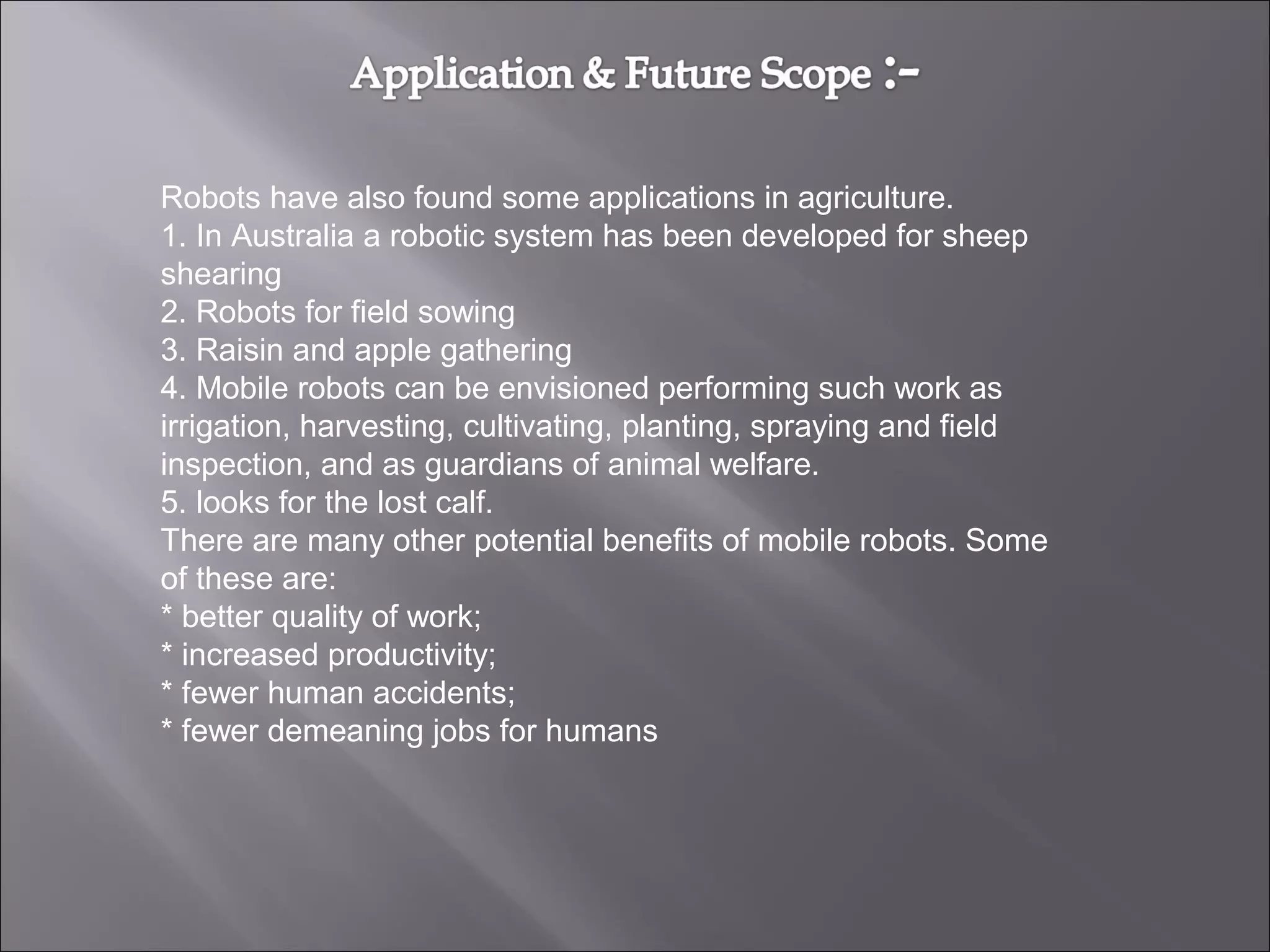 Robots have also found some applications in agriculture.
1. In Australia a robotic system has been developed for sheep
shearing
2. Robots for field sowing
3. Raisin and apple gathering
4. Mobile robots can be envisioned performing such work as
irrigation, harvesting, cultivating, planting, spraying and field
inspection, and as guardians of animal welfare.
5. looks for the lost calf.
There are many other potential benefits of mobile robots. Some
of these are:
* better quality of work;
* increased productivity;
* fewer human accidents;
* fewer demeaning jobs for humans
 