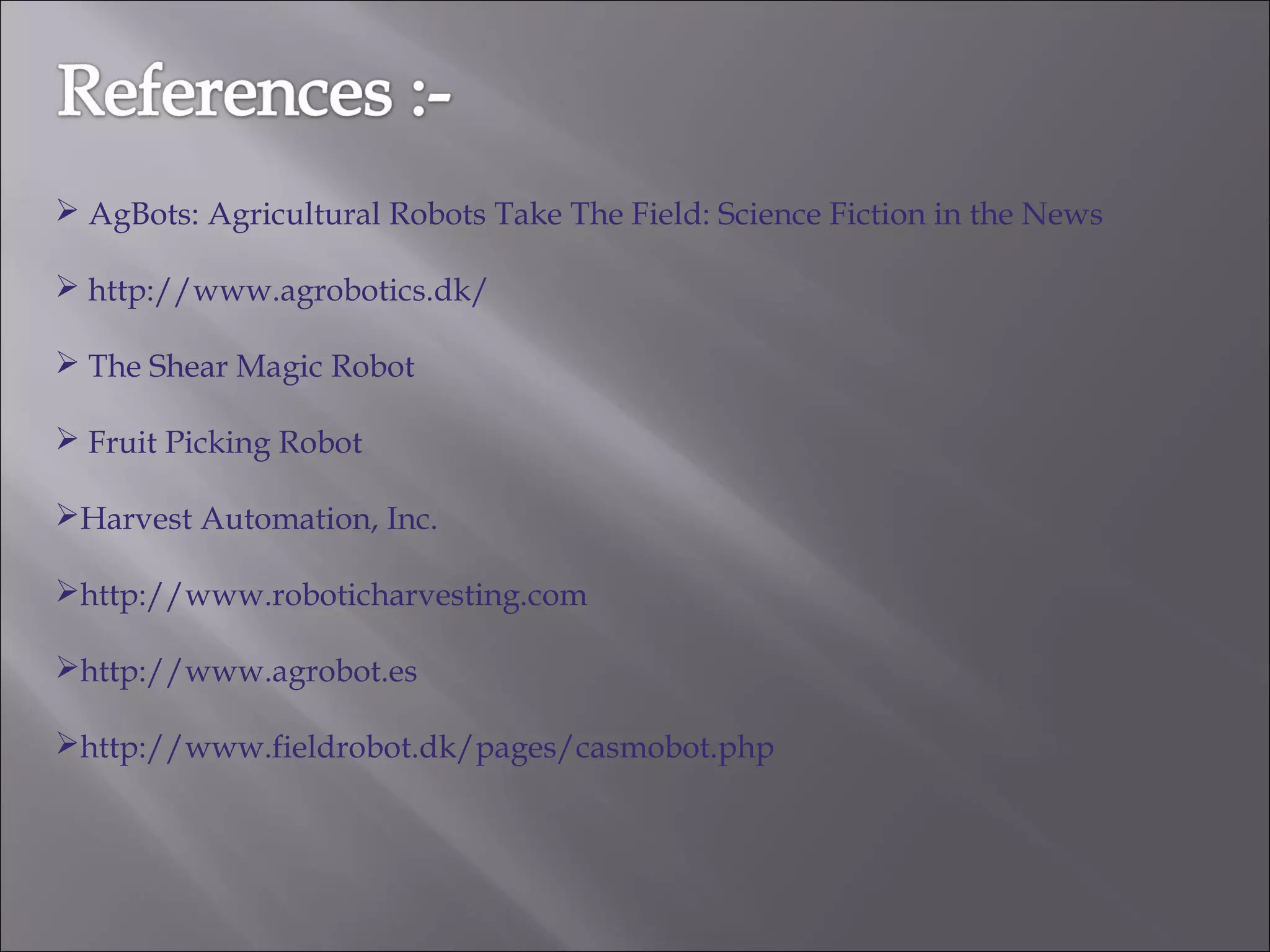  AgBots: Agricultural Robots Take The Field: Science Fiction in the News
 http://www.agrobotics.dk/
 The Shear Magic Robot
 Fruit Picking Robot
Harvest Automation, Inc.
http://www.roboticharvesting.com
http://www.agrobot.es
http://www.fieldrobot.dk/pages/casmobot.php
 