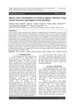 Damini Ashok Chopra et al Int. Journal of Engineering Research and Applications www.ijera.com
ISSN : 2248-9622, Vol. 4, Issue 4( Version 1), April 2014, pp.
www.ijera.com 1 | P a g e
Binary Color Classification For Brain Computer Interface Using
Neural Networks And Support Vector Machines
Charmi Sunil Mehta*, Damini Ashok Chopra**, Nidhi Milan Mavani***,
Keval Bhavesh Goradia****, Alice N. Cheeran*****
Department of Electrical Engineering, Veermata Jijabai Technological Institute, Mumbai – 400 019, India
ABSTRACT
As the power of modern computers grows alongside our understanding of the human brain, we move a step
closer in transforming some pretty spectacular science fiction into reality. The advent of Brain Computer
Interface (BCI) is indeed leading us to a burgeoning era of complete automation empowering our interaction
with computer not only with robustness but with also a gift of intelligence. For the fraction of our society
suffering from severe motor disabilities BCI has offered a novel solution of overcoming the problems faced in
communicating and environment control. Thus the purpose of our current research is to harness the brain‟s
ability to generate Visually Evoked Potentials (VEPs) by capturing the response of the brain to the transitions of
color from grey to green and grey to red. Our prime focus is to explore EEG-based signal processing techniques
in order to classify two colors; which can be further deployed in future by coupling the actuators so as to
perform few basic tasks. The extracted EEG features are classified using Support Vector Machines (SVM) and
Artificial Neural Networks (ANN). We recorded 100% accuracy on testing the model after training and
validation process. Moreover, we obtained 90% accuracy on re-testing the model with all samples acquired for
the task using Quadratic SVM classifier.
Keywords- EEG, Classifier, Artificial Neural Networks (ANN), Support Vector Machines (SVM)
I. INTRODUCTION
BCI has transformed from a fictional idea to
a scientific revelation in neuroprosthetics and
alternate methods of communication. BCI is a
communication pathway that directly connects
signals from the brain to a computer. The human
brain is estimated to have around 10 billion neurons
each connected on average to 10,000 other neurons.
Each neuron receives signals through synapses that
control the eﬀects of the signal on the neuron. These
synaptic connections are believed to play a key role
in the behavior of the brain. EEG signals have a very
low frequency range in Hertz as well as they have a
low spatial resolution and low Signal to Noise Ratio
(SNR). ANN has the unique ability to learn from the
examples and to generalize, i.e., to produce
the reasonable outputs for new inputs not
encountered during a learning process. The neural
networks may be regarded as the
universal approximators of the measured data in
the multidimensional space. They realize two types
of approximation: the global and local one. The most
representative example of local neural network is the
Support Vector Machine (SVM). It is a two layer
neural network employing hidden layer of radial units
and one output neuron. The procedure of creating this
network and learning its parameters is organized in
the way in which we deal only with kernel functions
instead of direct processing of hidden unit signals.
The main idea is that we get a clear
classification of generated evoked potential epochs
for our task of color detection. Meanwhile, some pre-
processing methods such as band-pass filtering and
DC offset removal [Section 3.2] are also performed
for signal enhancement in order to increase the
computational efficiency.
II. DATA ACQUISITION
Electroencephalogram (EEG) is the record
of the electrical potentials generated by the brain.
Specific Harmonic oscillations commonly called
rhythms observed in human EEG are classified into
five major categories depending on their frequency
ranges. These are alpha (α) 8-13 Hz, beta (β) 14-
26Hz, gamma (γ) 30 Hz, theta (θ) 4-7.5 Hz, and delta
(δ) 0.5-4 Hz [1]. Alpha range is the gamut of the
brain signals.
Data for this research is Event Related
Potentials (ERPs) generated in the brain in response
to stimulus, which can be visual, auditory or
somatosensory [2]. Visual Evoked potentials
(VEP‟s), a type of ERPs are elicited due to visual
stimulus [1]. VEP‟s were recorded using Galileo
Mizar series (EbNeuro) in EDF format. Dataset
consist of 25 recordings acquired from two healthy
subjects. Subjects were asked to sit in a relaxed
position, while the following task was performed.
RESEARCH ARTICLE OPEN ACCESS
 