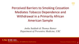 Perceived Barriers to Smoking Cessation
Mediates Tobacco Dependence and
Withdrawal in a Primarily African
American Sample
Anika Suddath & Thomas Rutner
Department of Preventive Medicine, USC
1
 