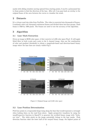 marks with sliding windows moving upward from starting points, I can ﬁt a polynomial line
to those points to ﬁnd the direction of the lane. After all, I can pass back an overlay to the
original frame of the area between the curves to visualize the result.
2 Datasets
It’s a 4-hour road trip video from YouTube. The video is converted into thousands of frames.
I randomly select one thousand continuous frames and divided them into four groups. Each
frame is 1920 by 1080 pixels. The frames are used to test the accuracy of the algorithm.
3 Algorithm
3.1 Lane Mark Extraction
Given an image in RGB color space, it ﬁrst converts to LAB color space Fig.2. It will apply
Sobel ﬁlter in both x-axis and y-axis to the L channel image, then use the combination
of color and gradient thresholds to obtain a magnitude-based and direction-based binary
image where the lane lines are clearly visible Fig.3.
0 250 500 750 1000 1250 1500 1750
0
200
400
600
800
1000
Original Image
0 250 500 750 1000 1250 1500 1750
0
200
400
600
800
1000
L Channel
0 250 500 750 1000 1250 1500 1750
0
200
400
600
800
1000
A Channel
0 250 500 750 1000 1250 1500 1750
0
200
400
600
800
1000
B Channel
Figure 2: Original Image and LAB color space
3.2 Lane Position Determination
Pick four points in a trapezoidal shape lying along the lines that would represent a rectangle
when looking down on the road from above. Apply perspective transform by using the
warpPerspective function in OpenCV to generate the rectiﬁed binary image with ”birds-
eye view”. The white pixels on the image potentially belong to the lane marks. Peak
detection function takes the lower half of the warped binary image, the highest points of
2
 