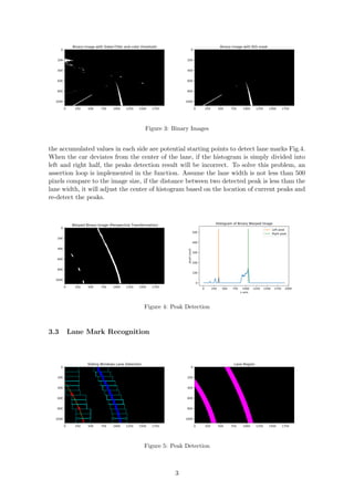 0 250 500 750 1000 1250 1500 1750
0
200
400
600
800
1000
Binary Image with Sobel Filter and color threshold
0 250 500 750 1000 1250 1500 1750
0
200
400
600
800
1000
Binary Image with ROI mask
Figure 3: Binary Images
the accumulated values in each side are potential starting points to detect lane marks Fig.4.
When the car deviates from the center of the lane, if the histogram is simply divided into
left and right half, the peaks detection result will be incorrect. To solve this problem, an
assertion loop is implemented in the function. Assume the lane width is not less than 500
pixels compare to the image size, if the distance between two detected peak is less than the
lane width, it will adjust the center of histogram based on the location of current peaks and
re-detect the peaks.
0 250 500 750 1000 1250 1500 1750
0
200
400
600
800
1000
Warped Binary Image (Perspective Transformation)
0 250 500 750 1000 1250 1500 1750 2000
x axis
0
100
200
300
400
500
pixelcount
Histogram of Binary Warped Image
Left peak
Right peak
Figure 4: Peak Detection
3.3 Lane Mark Recognition
0 250 500 750 1000 1250 1500 1750
0
200
400
600
800
1000
Sliding Windows Lane Detection
0 250 500 750 1000 1250 1500 1750
0
200
400
600
800
1000
Lane Region
Figure 5: Peak Detection
3
 