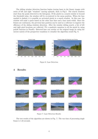 The sliding window detection function begins tracing lanes in the binary images with
series of left and right ”windows” moving upwards, show in Fig.5. The search windows
start from the peaks detected in the histogram. If the pixels in a search window is beyond
the threshold value, the window will be re-centered to the mean position. When the lane
marked is dashed, it is possible no activated pixels in a search window. In this case, the
window will make a guess based on the other lane lines and a lane mark width. Since the
frames are continuous, the previous lane position can be used as a reference to improve the
eﬃciency of the sliding windows detection. After the window sliding search, a list of left
and right pixel locations are collected. Fit a quadratic equation to all the pixels by using
polyﬁt function in NumPy. Detected lane can overlay on the original image by using the
inverse matrix of the perspective transform to visualize the algorithm result Fig. 6.
0 250 500 750 1000 1250 1500 1750
0
200
400
600
800
1000
Original Image
0 250 500 750 1000 1250 1500 1750
0
200
400
600
800
1000
Original Image with Detected Lane Overlay
Figure 6: Lane Detection
4 Results
0 250 500 750 1000 1250 1500 1750
0
200
400
600
800
1000
Original Image
0 250 500 750 1000 1250 1500 1750
0
200
400
600
800
1000
Original Image with Detected Lane Overlay
0 250 500 750 1000 1250 1500 1750
0
200
400
600
800
1000
Original Image
0 250 500 750 1000 1250 1500 1750
0
200
400
600
800
1000
Original Image with Detected Lane Overlay
0 250 500 750 1000 1250 1500 1750
0
200
400
600
800
1000
Original Image
0 250 500 750 1000 1250 1500 1750
0
200
400
600
800
1000
Original Image with Detected Lane Overlay
0 250 500 750 1000 1250 1500 1750
0
200
400
600
800
1000
Original Image
0 250 500 750 1000 1250 1500 1750
0
200
400
600
800
1000
Original Image with Detected Lane Overlay
0 250 500 750 1000 1250 1500 1750
0
200
400
600
800
1000
Original Image
0 250 500 750 1000 1250 1500 1750
0
200
400
600
800
1000
Original Image with Detected Lane Overlay
0 250 500 750 1000 1250 1500 1750
0
200
400
600
800
1000
Original Image
0 250 500 750 1000 1250 1500 1750
0
200
400
600
800
1000
Original Image with Detected Lane Overlay
Figure 7: Lane Detection Results
The test results of the algorithm are shown in Fig. 7. The run time of processing single
frame is 1.24 seconds.
4
 