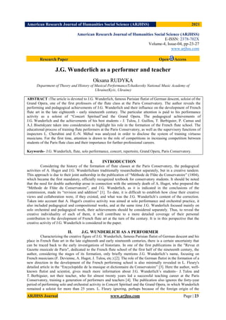 American Research Journal of Humanities Social Science (ARJHSS)R) 2021
ARJHSS Journal www.arjhss.com Page | 23
American Research Journal of Humanities Social Science (ARJHSS)
E-ISSN: 2378-702X
Volume-4, Issue-04, pp-23-27
www.arjhss.com
Research Paper Open Access
J.G. Wunderlich as a performer and teacher
Oksana RUDYKA
Department of Theory and History of Musical PerformanceTchaikovsky National Music Academy of
Ukraine(Kyiv, Ukraine)
ABSTRACT :The article is devoted to J.G. Wunderlich, famous Parisian flutist of German descent, soloist of the
Grand Opera, one of the first professors of the flute class at the Paris Conservatory. The author reveals the
performing and pedagogical achievements of J.G. Wunderlich and their influence on the development of French
flute art in the late eighteenth - early nineteenth century. The particular attention is paid to his performance
activity as a soloist of “Concert Spirituel”and the Grand Opera. The pedagogical achievements of
J.G. Wunderlich and the achievements of his best students - J. Tulou, J. Guillou, T. Berbiguier, P. Camus and
A.J. Bisetskyare taken into consideration to highlight his role in the formation of the French flute school. The
educational process of training flute performers at the Paris Conservatory, as well as the supervisory functions of
inspectors L. Cherubini and E.-N. Méhul was analyzed in order to disclose the system of training virtuoso
musicians. For the first time, attention is drawn to the role of competitions in increasing competition between
students of the Paris flute class and their importance for further professional careers.
Keywords– J.G. Wunderlich, flute, solo performance, concert, repertoire, Grand Opera, Paris Conservatory.
I. INTRODUCTION
Considering the history of the formation of flute classes at the Paris Conservatory, the pedagogical
activities of A. Hugot and J.G. Wunderlichare traditionally researchednot separately, but in a creative tandem.
This approach is due to their joint authorship in the publication of “Méthode de Flûte du Conservatoire” (1804),
which became the first mandatory, officially recognized textbook for conservatory students. It should be noted
that the need for double authorship arose in connection with the untimely death of A. Hugot, who prepared the
“Méthode de Flûte du Conservatoire”, and J.G. Wunderlich, as it is indicated in the conclusions of the
commission, made its “revision and addition” [1]. To date, it is difficult to establish how close their creative
views and collaboration were, if they existed, and what was the J.G. Wunderlich’s content of the correction.
Taken into account that A. Hugot's creative activity was aimed at solo performance and orchestral practice, it
also included pedagogical and compositional works, and at the same time J.G. Wunderlich focused mainly on
solo orchestral and pedagogical work, their achievements should be considered separately. Thus, to reveal the
creative individuality of each of them, it will contribute to a more detailed coverage of their personal
contribution to the development of French flute art at the turn of the century. It is in this perspective that the
creative activity of J.G. Wunderlich is considered in the paper.
II. J.G. WUNDERLICH AS A PERFORMER
Characterizing the creative figure of J.G. Wunderlich, famous Parisian flutist of German descent and his
place in French flute art in the late eighteenth and early nineteenth centuries, there is a certain uncertainty that
can be traced back to the early investigations of historians. In one of the first publications in the "Revue et
Gazette musicale de Paris", dedicated to the French flute school of the first half of the nineteenth century, the
author, considering the stages of its formation, only briefly mentions J.G. Wunderlich’s name, focusing on
French musicians (F. Devienne, A. Hugot, J. Tulou, etc.) [2]. The role of the German flutist in the formation of a
new direction in the development of the French performing school is also minimally revealed in L. Fleury's
detailed article in the “Encyclopédie de la musique et dictionnaire du Conservatoire” [3]. Here the author, well-
known flutist and scientist, gives much more information about J.G. Wunderlich’s students– J. Tulou and
T. Berbiguier, not their teacher, who for almost twenty years led a successful teaching career at the Paris
Conservatory, training a generation of performers and teachers [4]. The publication also ignores the forty-year
period of performing solo and orchestral activity in Concert Spirituel and the Grand Opera, in which Wunderlich
remained a soloist for more than 25 years. L. Fleury ignoring, perhaps because of the foreign origin of the
 