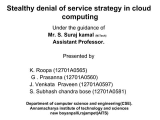 Stealthy denial of service strategy in cloud
computing
Under the guidance of
Mr. S. Suraj kamal (M.Tech)
Assistant Professor.
Presented by
K. Roopa (12701A0565)
G . Prasanna (12701A0560)
J. Venkata Praveen (12701A0597)
S. Subhash chandra bose (12701A0581)
Department of computer science and engineering(CSE).
Annamacharya institute of technology and sciences
new boyanpalli,rajampet(AITS)
 