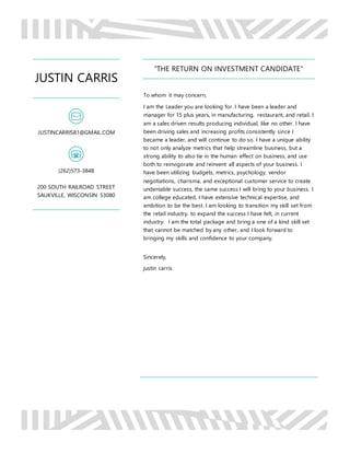 JUSTIN CARRIS
JUSTINCARRIS81@GMAIL.COM
(262)573-3848
200 SOUTH RAILROAD STREET
SAUKVILLE, WISCONSIN 53080
“THE RETURN ON INVESTMENT CANDIDATE”
To whom it may concern,
I am the Leader you are looking for. I have been a leader and
manager for 15 plus years, in manufacturing, restaurant, and retail. I
am a sales driven results producing individual, like no other. I have
been driving sales and increasing profits consistently since I
became a leader, and will continue to do so. I have a unique ability
to not only analyze metrics that help streamline business, but a
strong ability to also tie in the human effect on business, and use
both to reinvigorate and reinvent all aspects of your business. I
have been utilizing budgets, metrics, psychology, vendor
negotiations, charisma, and exceptional customer service to create
undeniable success, the same success I will bring to your business. I
am college educated, I have extensive technical expertise, and
ambition to be the best. I am looking to transition my skill set from
the retail industry, to expand the success I have felt, in current
industry. I am the total package and bring a one of a kind skill set
that cannot be matched by any other, and I look forward to
bringing my skills and confidence to your company.
Sincerely,
justin carris
 
