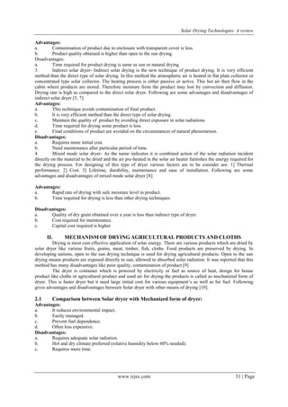 Solar Drying Technologies: A review
www.irjes.com 31 | Page
Advantages:
a. Contamination of product due to enclosure with transparent cover is less.
b. Product quality obtained is higher than open to the sun drying.
Disadvantages:
a. Time required for product drying is same as sun or natural drying.
3. Indirect solar dryer- Indirect solar drying is the new technique of product drying. It is very efficient
method than the direct type of solar drying. In this method the atmospheric air is heated in flat plate collector or
concentrated type solar collector. The heating process is either passive or active. This hot air then flow in the
cabin where products are stored. Therefore moisture from the product may lost by convection and diffusion.
Drying rate is high as compared to the direct solar dryer. Following are some advantages and disadvantages of
indirect solar dryer [5, 7]:
Advantages:
a. This technique avoids contamination of final product.
b. It is very efficient method than the direct type of solar drying.
c. Maintain the quality of product by avoiding direct exposure in solar radiations.
d. Time required for drying some product is less.
e. Final conditions of product are avoided on the circumstances of natural phenomenon.
Disadvantages:
a. Requires more initial cost.
b. Need maintenance after particular period of time.
4. Mixed mode solar dryer- As the name indicates it is combined action of the solar radiation incident
directly on the material to be dried and the air pre-heated in the solar air heater furnishes the energy required for
the drying process. For designing of this type of dryer various factors are to be consider are: 1] Thermal
performance. 2] Cost. 3] Lifetime, durability, maintenance and ease of installation. Following are some
advantages and disadvantages of mixed mode solar dryer [8]:
Advantages:
a. Rapid rate of drying with safe moisture level in product.
b. Time required for drying is less than other drying techniques.
Disadvantages:
a. Quality of dry grain obtained over a year is less than indirect type of dryer.
b. Cost required for maintenance.
c. Capital cost required is higher.
II. MECHANISM OF DRYING AGRICULTURAL PRODUCTS AND CLOTHS
Drying is most cost effective application of solar energy. There are various products which are dried by
solar dryer like various fruits, grains, meat, timber, fish, cloths. Food products are preserved by drying. In
developing nations, open to the sun drying technique is used for drying agricultural products. Open to the sun
drying means products are exposed directly to sun, allowed to absorbed solar radiation. It was reported that this
method has many disadvantages like poor quality, contamination of product [9]
The dryer is container which is powered by electricity or fuel as source of heat, design for house
product like cloths or agricultural product and used air for drying the products is called as mechanized form of
dryer. This is faster dryer but it need large initial cost for various equipment’s as well as for fuel. Following
gives advantages and disadvantages between Solar dryer with other means of drying [10].
2.1 Comparison between Solar dryer with Mechanized form of dryer:
Advantages:
a. It reduces environmental impact.
b. Easily managed.
c. Prevent fuel dependence.
d. Often less expensive.
Disadvantages:
a. Requires adequate solar radiation.
b. Hot and dry climate preferred (relative humidity below 60% needed).
c. Requires more time.
 