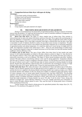 Solar Drying Technologies: A review
www.irjes.com 32 | Page
2.2 Comparison between Solar dryer with open air drying.
Advantages:
a. It gives better quality of drying product.
b. It reduces losses and bacterial contamination.
c. Requires less area for drying.
d. May reduce labor required.
e. Drying time reduces.
Disadvantages:
a. More expensive.
b. It may requires some parts material to be import.
III. PRECEDING RESEARCH DONE ON SOLAR DRYER
Drying is an essential process for preservation of agricultural products. Drying is a process of moisture
removal from the products. For rapid and safe drying there is need of controlled conditions of temperature and
humidity which gives superior quality of the product.
3.1. Direct type solar dryer: The figure 4.1 shows simplest type of cabinet dryer. Here moisture is
removed from top; air enters into cabinet from below and leaves from top. This is open to the sun drying type of
dryer only difference is food product is covered with the glass cover. When sun light fall on the surface of glass
then three things happens, first is some light is absorbed, some light is reflected back from the glass, some light
is transmitted. As part of radiation absorbs by surface of crop which causes increase in temperature. The glass
cover reduces direct convective losses to the ambient and which plays important role in increasing temperature
of agricultural product and cabinet temperature. It is small box made up of wood, having 1m length and 0.3m
width. The temperature recorded in this cabinet dryer is 80˚C. There are some disadvantages of cabinet dryer
like, i] drying time required is large due to natural convection of air flow hence low heat and moisture transfer
coefficient. ii] hence efficiency is low.
3.2 Indirect type of solar dryer: This type of dryer differs from direct dryer by heat transfer and vapor
removal. In this method atmospheric air heated in flat plate collector as shown in figure 4.3. then this hot air
from flat plate collector is flow in the cabin where products are placed. The moisture from this type of dryer is
removed by convection as well as by diffusion. This figure 4.3 shows forced circulation solar dryer. Similarly
instead of flat plate collector concentrating collector is also used for drying application. Temperature obtained
from this type of collector is large as compared to flat plate collector. For fast drying as well as for cloth drying
this type of collector can be used. A small dish type solar air heater connected to a drying chamber for drying
apricots. Results show that efficiency improved from 20% at natural flow rate of 0.01kg/sec to 42.6% at a high
convective flow rate of 0.21 kg/sec. apricots took 13 hours for removing moisture from 85% to 8% [12].
3.3 Mix mode solar dryer: Mix mode solar dryer is the combination of direct and indirect type of solar dryer.
Product is dry by directly exposure to the sun light and also by hot air supplier on it. Air is heated in a collector
and then this hot air is supplied to the drying chamber and drying chamber top is made up of glass cover. Which
can directly absorbs solar radiation. In this way drying rate is higher as compared to direct solar drying. Figure
4.4 shows schematic views of mixed mode natural convection solar crop dryer (MNCSCD). The governing
equations were derived with respect of the drying air temperature, humidity ratio, product temperature and its
moisture content [13].Olalusi and Bolaji constructed a mixed- mode solar dryer for food preservation. It was
found that inside temperature of drying chamber was up to 74% after 12 pm for about 3 hours. drying rate
obtained is 0.62kg/h and system efficiency obtained is 57.5% [15]. Tripathy and kumar gives information of
dryer in which flat plate collector placed in series. They used this dryer for drying potato slices of diameter
0.05m and thickness 0.01m [14].
Various research work related to drying process for agricultural products like mango slices [16, 17],
Banana [18, 19], strawberry [16], grapes [21, 22, 23].
 