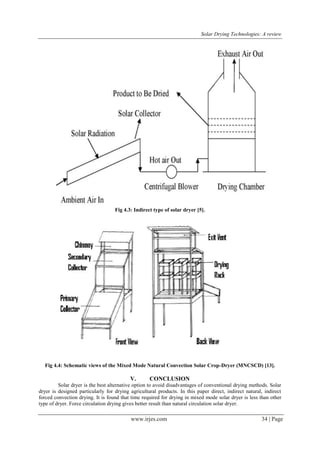 Solar Drying Technologies: A review
www.irjes.com 34 | Page
Fig 4.3: Indirect type of solar dryer [5].
Fig 4.4: Schematic views of the Mixed Mode Natural Convection Solar Crop-Dryer (MNCSCD) [13].
V. CONCLUSION
Solar dryer is the best alternative option to avoid disadvantages of conventional drying methods. Solar
dryer is designed particularly for drying agricultural products. In this paper direct, indirect natural, indirect
forced convection drying. It is found that time required for drying in mixed mode solar dryer is less than other
type of dryer. Force circulation drying gives better result than natural circulation solar dryer.
 