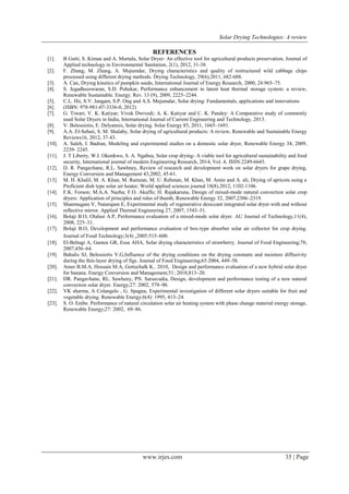 Solar Drying Technologies: A review
www.irjes.com 35 | Page
REFERENCES
[1]. B Gutti, S. Kiman and A. Murtala, Solar Dryer- An effective tool for agricultural products preservation, Journal of
Applied technology in Environmental Sanitation, 2(1), 2012, 31-38.
[2]. F. Zhang, M. Zhang, A. Mujumdar, Drying characteristics and quality of restructured wild cabbage chips
processed using different drying methods. Drying Technology, 29(6),2011, 682-688.
[3]. A. Can, Drying kinetics of pumpkin seeds, International Journal of Energy Research, 2000, 24:965–75.
[4]. S. Jegadheeswaran, S.D. Pohekar, Performance enhancement in latent heat thermal storage system: a review,
Renewable Sustainable. Energy. Rev. 13 (9), 2009, 2225–2244.
[5]. C.L. Hii, S.V. Jangam, S.P. Ong and A.S. Mujumdar, Solar drying: Fundamentals, applications and innovations
[6]. (ISBN: 978-981-07-3336-0, 2012)
[7]. G. Tiwari; V. K. Katiyar; Vivek Dwivedi; A. K. Katiyar and C. K. Pandey: A Comparative study of commonly
used Solar Dryers in India, International Journal of Current Engineering and Technology, 2013.
[8]. V. Belessiotis; E. Delyannis, Solar drying. Solar Energy 85, 2011, 1665–1691.
[9]. A.A. El-Sebaii, S. M. Shalaby, Solar drying of agricultural products: A review, Renewable and Sustainable Energy
Reviews16, 2012, 37-43.
[10]. A. Saleh, I. Badran, Modeling and experimental studies on a domestic solar dryer, Renewable Energy 34, 2009,
2239- 2245.
[11]. J. T Liberty, W.I. Okonkwo, S. A. Ngabea, Solar crop drying- A viable tool for agricultural sustainability and food
security, International journal of modern Engineering Research, 2014, Vol. 4, ISSN:2249-6645.
[12]. D. R. Pangavhane, R.L. Sawhney, Review of research and development work on solar dryers for grape drying,
Energy Conversion and Management 43,2002, 45-61.
[13]. M. H. Khalil, M. A. Khan, M. Ramzan, M. U. Rehman, M. Khan, M. Amin and A. ali, Drying of apricots using a
Proficient dish type solar air heater, World applied sciences journal 18(8).2012, 1102-1106.
[14]. F.K. Forson; M.A.A. Nazha; F.O. Akuffo; H. Rajakaruna, Design of mixed-mode natural convection solar crop
dryers: Application of principles and rules of thumb, Renewable Energy 32, 2007,2306–2319.
[15]. Shanmugam V, Natarajam E, Experimental study of regenerative desiccant integrated solar dryer with and without
reflective mirror. Applied Thermal Engineering 27, 2007, 1543–51.
[16]. Bolaji B.O, Olalusi A.P, Performance evaluation of a mixed-mode solar dryer. AU Journal of Technology,11(4),
2008, 225–31.
[17]. Bolaji B.O, Development and performance evaluation of box-type absorber solar air collector for crop drying.
Journal of Food Technology;3(4) ,2005:515–600.
[18]. El-Beltagi A, Gamea GR, Essa AHA, Solar drying characteristics of strawberry. Journal of Food Engineering;78;
2007,456–64.
[19]. Babalis SJ, Belessiotis V.G,Influence of the drying conditions on the drying constants and moisture diffusivity
during the thin-layer drying of figs. Journal of Food Engineering;65:2004, 449–58.
[20]. Amer B.M.A, Hossain M.A, Gottschalk K.. 2010, Design and performance evaluation of a new hybrid solar dryer
for banana. Energy Conversion and Management;51; 2010,813–20.
[21]. DR. Pangavhane, RL. Sawheny, PN. Sarsavadia, Design, development and performance testing of a new natural
convection solar dryer. Energy;27: 2002, 579–90.
[22]. VK sharma, A Colangelo , G. Spagna, Experimental investigation of different solar dryers suitable for fruit and
vegetable drying. Renewable Energy;6(4): 1995, 413–24.
[23]. S. O. Enibe. Performance of natural circulation solar air heating system with phase change material energy storage,
Renewable Energy;27: 2002, 69–86.
 