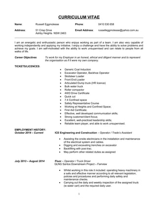 CURRICULUM VITAE
Name: Russell Eggmolesse Phone: 0410 530 658
Address: 51 Crisp Drive Email Address: russelleggmolesse@yahoo.com.au
Ashby Heights NSW 2463
I am an energetic and enthusiastic person who enjoys working as part of a team. I am also very capable of
working independently and applying my initiative. I enjoy a challenge and have the ability to solve problems and
achieve my goals. I am self-motivated with the ability to work unsupervised and can relate to people from all
walks of life.
Career Objectives To work for my Employer in an honest, ethical and diligent manner and to represent
the organisation as if it were my own company.
TICKETS/LICENCES:
• Generic Coal Induction
• Excavator Operator, Backhoe Operator
• Skidsteer Loader
• Front End Loader
• Articulated Dump truck (HR licence)
• Bulk water truck
• Roller compactor
• 4WD Drive Certificate
• Quick cut
• 7.4 Confined space
• Safety Representative Course
• Working at Heights and Confined Space;
• First Aid Certificate;
• Effective, well developed communication skills;
• Strong customer/client focus;
• Excellent, well-practiced leadership skills;
• Reliable team player, and able to work unsupervised.
EMPLOYMENT HISTORY:
October 2014 – Current ICE Engineering and Construction – Operator / Trade’s Assistant
• Assisting the onsite electricians in the installation and maintenance
of the electrical system and cables.
• Digging and excavating trenches on excavator
• Backfilling with posi-trac.
• May perform other related duties as assigned
July 2013 – August 2014 Fluor – Operator / Truck Driver
GLNG Santos Downstream Project – Fairview
• Whilst working in this role it included: operating heavy machinery in
a safe and effective manner according to all relevant legislation,
policies and procedures and performing daily safety and
maintenance checks.
• Carrying out the daily and weekly inspection of the assigned truck
(ie water cart) and the required daily user.
1
 