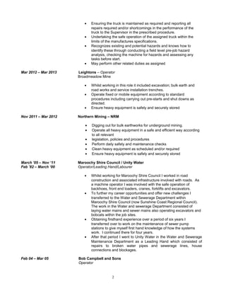 • Ensuring the truck is maintained as required and reporting all
repairs required and/or shortcomings in the performance of the
truck to the Supervisor in the prescribed procedure.
• Undertaking the safe operation of the assigned truck within the
limits of the manufactures specifications.
• Recognizes existing and potential hazards and knows how to
identify these through conducting a field level pre-job hazard
analysis, checking the machine for hazards and assessing any
tasks before start.
• May perform other related duties as assigned
Mar 2012 – Mar 2013 Leightons – Operator
Broadmeadow Mine
• Whilst working in this role it included excavation; bulk earth and
road works and service installation trenches.
• Operate fixed or mobile equipment according to standard
procedures including carrying out pre-starts and shut downs as
directed.
• Ensure heavy equipment is safely and securely stored
Nov 2011 – Mar 2012 Northern Mining – NRM
• Digging out for bulk earthworks for underground mining.
• Operate all heavy equipment in a safe and efficient way according
to all relevant
• legislation, policies and procedures
• Perform daily safety and maintenance checks
• Clean heavy equipment as scheduled and/or required
• Ensure heavy equipment is safely and securely stored
March ’05 – Nov ‘11
Feb ’82 – March ‘00
Maroochy Shire Council / Unity Water
Operator/Leading Hand/Labourer
• Whilst working for Maroochy Shire Council I worked in road
construction and associated infrastructure involved with roads. As
a machine operator I was involved with the safe operation of
backhoes, front end loaders, cranes, forklifts and excavators.
• To further my career opportunities and offer new challenges I
transferred to the Water and Sewerage Department within
Maroochy Shire Council (now Sunshine Coast Regional Council).
The work in the Water and sewerage Department consisted of
laying water mains and sewer mains also operating excavators and
bobcats within the job sites.
• Obtaining firsthand experience over a period of six years I
transferred over to work on the maintenance of sewer pump
stations to give myself first hand knowledge of how the systems
work. I continued there for four years.
• After that period I went to Unity Water in the Water and Sewerage
Maintenance Department as a Leading Hand which consisted of
repairs to broken water pipes and sewerage lines, house
connections and blockages.
Feb 04 – Mar 05 Bob Campbell and Sons
Operator
2
 