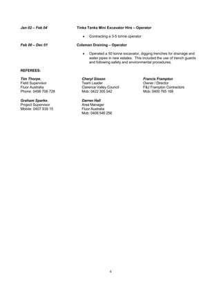 Jan 02 – Feb 04 Tinka Tanka Mini Excavator Hire – Operator
• Contracting a 3-5 tonne operator
Feb 00 – Dec 01 Coleman Draining – Operator
• Operated a 50 tonne excavator, digging trenches for drainage and
water pipes in new estates. This included the use of trench guards
and following safety and environmental procedures.
REFEREES:
Tim Thorpe,
Field Supervisor
Fluor Australia
Phone: 0498 706 728
Cheryl Sisson
Team Leader
Clarence Valley Council
Mob: 0422 305 542
Francis Frampton
Owner / Director
F&J Frampton Contractors
Mob: 0400 765 168
Graham Sparke,
Project Supervisor
Mobile: 0407 939 15
Darren Hall
Area Manager
Fluor Australia
Mob: 0408 546 256
4
 