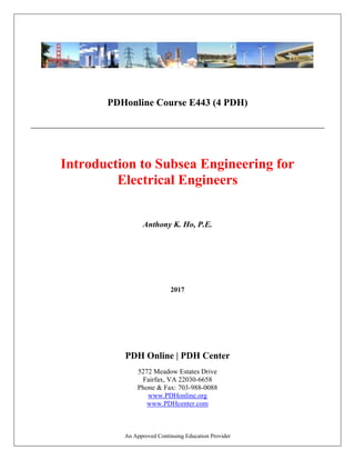 An Approved Continuing Education Provider
PDHonline Course E443 (4 PDH)
Introduction to Subsea Engineering for
Electrical Engineers
Anthony K. Ho, P.E.
2017
PDH Online | PDH Center
5272 Meadow Estates Drive
Fairfax, VA 22030-6658
Phone & Fax: 703-988-0088
www.PDHonline.org
www.PDHcenter.com
 