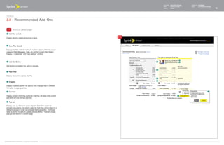 Document   Sprint Plan Optimizer   Created by   Ed Madigan
                                                                                     Date       February 16, 2009       Group        User Experience Design
                                                                                     Version    021609                                                        15



   Design
   2.0 - Recommended Add-Ons

    2.5 Add-On Detail page
    1   Old Plan details

   Display old plan details and prices in gray.
                                                                           2.5


    2   New Plan details

   Display the New Add-On in black, so that it aligns within the proper
   category (Talk, Messages, Data, etc.) of the Current Plan Details.
   Display a 'checkmark' and "new add-on" content.


                                                                                                                 4
    3   Add-On Button                                                            5                               6

   Add button completes the -add-on process.

                                                                                 1
    4   Plan Title

   Display the current plan as the title.
                                                                                 2
                                                                                 1
    5   Graphic

   Display a special graphic for add-on only changes that is different
   from plan change graphics.

    6   Content                                                                                                                                      7


   Display content informing customer that they will keep their current                                      3
   plan and will only change add-ons.

    7   Pop-up

   Display pop-up after user clicks "Update Add-Ons" button to
   provide instructions and inform customer that they will be taken to a
   different process in order to complete their transaction. "Continue"
   takes customer to add-on update process (BAU). "Cancel" closes
   pop-up and returns to current page.




©1999-2008 Sprint-Nextel Corp. | Proprietary & Confidential
 