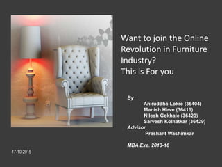 Want to join the Online
Revolution in Furniture
Industry?
This is For you
By
Aniruddha Lokre (36404)
Manish Hirve (36416)
Nilesh Gokhale (36420)
Sarvesh Kolhatkar (36429)
Advisor
Prashant Washimkar
MBA Exe. 2013-16
17-10-2015
 
