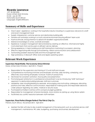 1
Summary of Skills and Experience
 Over 3 years’ experience working in the hospitality industry including in a supervisory role and at a staff
and event management level
 Superb interpersonal, customer service and relationship building skills
 Familiar with and enjoy working in a multi-cultural environment ensuring efficient team work
 Positive attitude, strong attention to detail with excellent organizational skills
 Extensive knowledge on wines, cocktails and beers
 Experience in project management demonstrated by creating an effective, informed and highly
motivated team that was focused on efficient service delivery
 Strong experience in team building and staff training from mentoring to succession planning
 Effective negotiating skills through active listening, verbal communication and collaboration
 Outstanding problem resolution skills and time management skills
 High proficiency in Microsoft Office Suite and Apple operating system
Relevant Work Experience
Supervisor/Head Waiter, The Scene by Simon Rimmer
Dubai, United Arab Emirates | April 2014 – Present
 Responsible for the supervision and training of 12 wait staff and 6 busers
 Comprehensive monitoring of kitchen and employee activities, sales trending, scheduling, and
effectively cross-training employees to ensure maximum productivity
 Monitored for consistent sanitation, food quality and presentation
 Promoted guest satisfaction in a professional and proficient way by introducing “LEAP technique”
approach to relationship building between staff and customers
 Leadership roles including leading by example, encouraging and motivating colleagues, allocating
positions and tasks, effective communication, responsible for making quick and responsible decisions
under pressure regarding any safety, medical or security issues
 Purchased/Controlled inventory within company budget guidelines
 Responsible for management of brand standards, stock rotation & cashing up using Micros system
 Facilitated any conflict resolution between staff members
Supervisor, Pizza Perfect/Burger Perfect/ The Fish & Chip Co.
Pretoria, South Africa| November 2013 - April 2014
 Assisted the GM with day to day overall management of the restaurants such as customer service, staff
management, maintenance, HR, sales, budgeting, purchasing and business development
Ricardo Lawrence
+971 50 243 0596
Dubai, United Arab Emirates
D.O.B: July 24 1991
Nationality: South African
Languages: English/Afrikaans
 