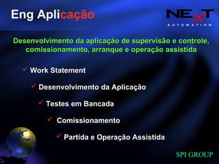 A U T O M A T I O N
SPI GROUP
Eng Aplicação
Work StatementWork Statement
Partida e Operação AssistidaPartida e Operação Assistida
ComissionamentoComissionamento
Desenvolvimento da AplicaçãoDesenvolvimento da Aplicação
Testes em BancadaTestes em Bancada
Desenvolvimento da aplicação de supervisão e controle,Desenvolvimento da aplicação de supervisão e controle,
comissionamento, arranque e operação assistidacomissionamento, arranque e operação assistida