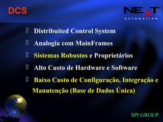 A U T O M A T I O N
SPI GROUP
Distribuited Control System
Analogia com MainFrames
Sistemas Robustos e Proprietários
Alto Custo de Hardware e Software
Baixo Custo de Configuração, Integração e
Manutenção (Base de Dados Única)
DCS