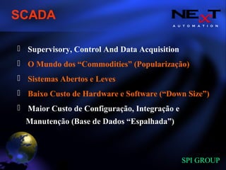 A U T O M A T I O N
SPI GROUP
Supervisory, Control And Data Acquisition
O Mundo dos “Commodities” (Popularização)
Sistemas Abertos e Leves
Baixo Custo de Hardware e Software (“Down Size”)
Maior Custo de Configuração, Integração e
Manutenção (Base de Dados “Espalhada”)
SCADA